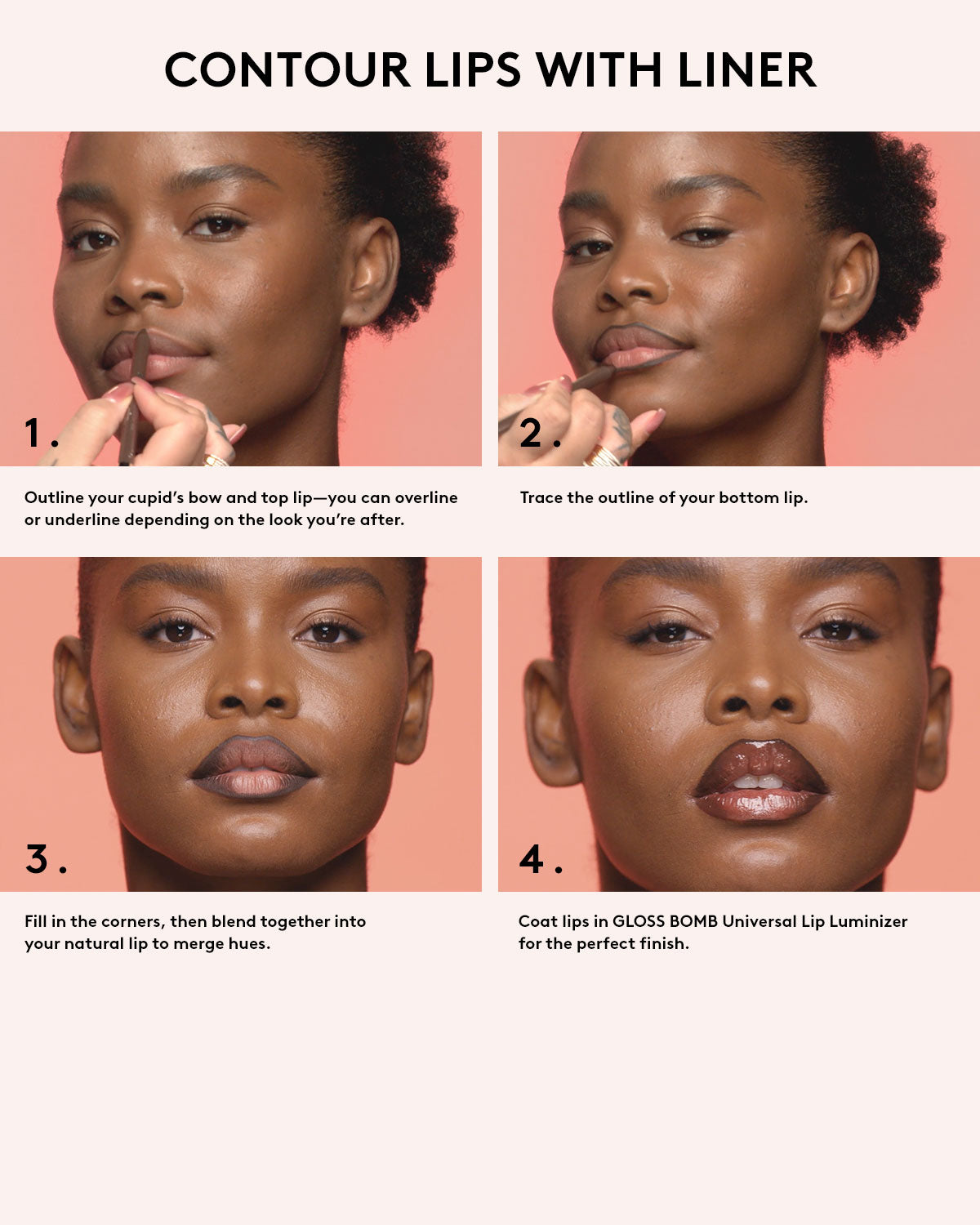 Contour lips with liner. OUtline your cupid's bow and top lip-you can over line or underline depending on the look you're after. Trace the outside of your bottom lip. Fill in the corners the corners, then blend together into your matural lip to merge hues. Coat lips in Gloss Bomb Universal Lip Luminizer for the perfect finish.
