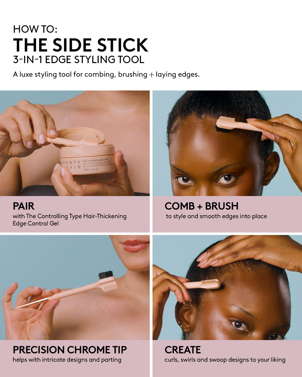 THE SIDE STICK 3-IN-1 EDGE STYLING TOOL DEK: A luxe styling tool for combing, brushing + laying edges. HED: PAIR DEK: with The Controlling Type Hair-Thickening Edge Control Gel HED: COMB + BRUSH DEK: to style and smooth edges into place HED: PRECISION CHROME TIP DEK: helps with intricate designs and parting HED: CREATE DEK: curls, swirls and swoop designs to your liking