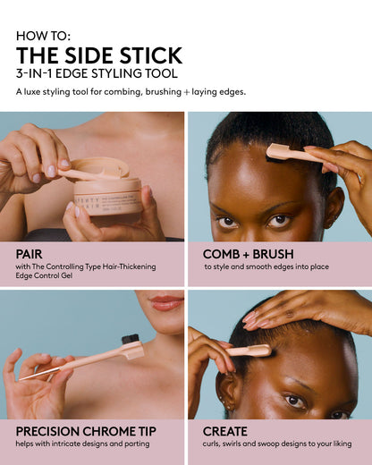 THE SIDE STICK 3-IN-1 EDGE STYLING TOOL DEK: A luxe styling tool for combing, brushing + laying edges. HED: PAIR DEK: with The Controlling Type Hair-Thickening Edge Control Gel HED: COMB + BRUSH DEK: to style and smooth edges into place HED: PRECISION CHROME TIP DEK: helps with intricate designs and parting HED: CREATE DEK: curls, swirls and swoop designs to your liking